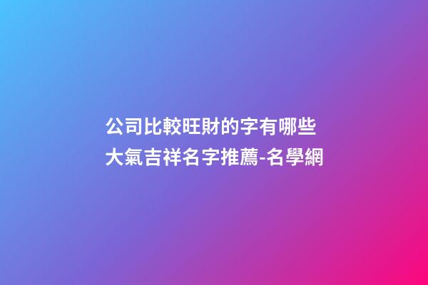 公司比較旺財的字有哪些 大氣吉祥名字推薦-名學網-第1張-公司起名-玄機派